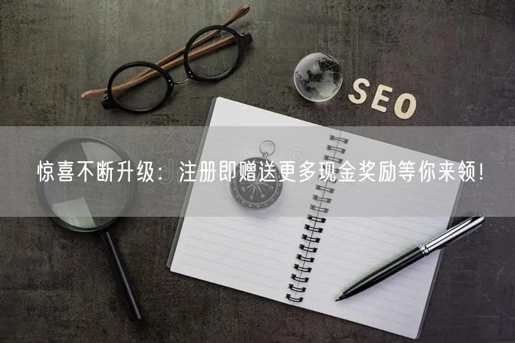 惊喜不断升级：注册即赠送更多现金奖励等你来领！
